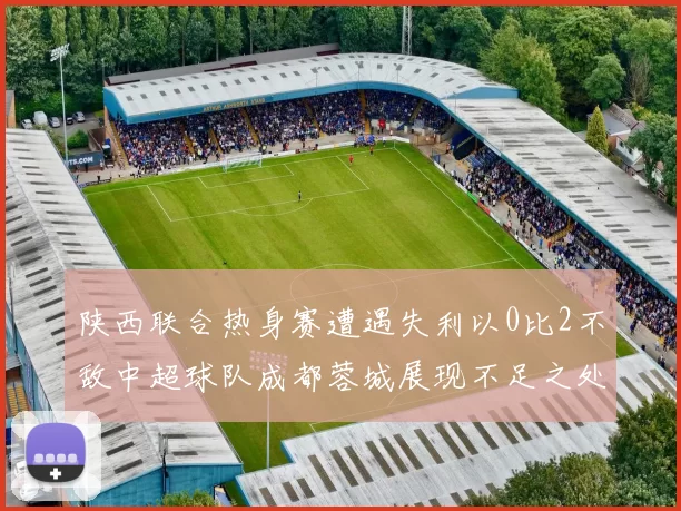 陕西联合热身赛遭遇失利以0比2不敌中超球队成都蓉城展现不足之处