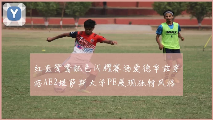 红蓝鸳鸯配色闪耀赛场爱德华兹穿搭AE2堪萨斯大学PE展现独特风格