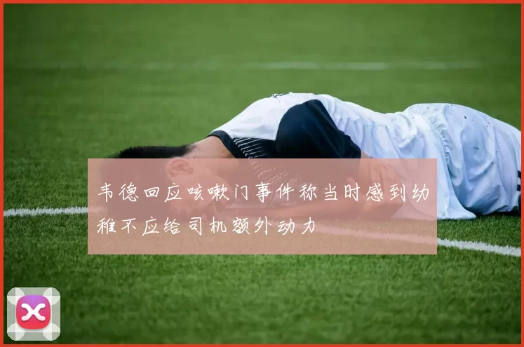 韦德回应咳嗽门事件称当时感到幼稚不应给司机额外动力