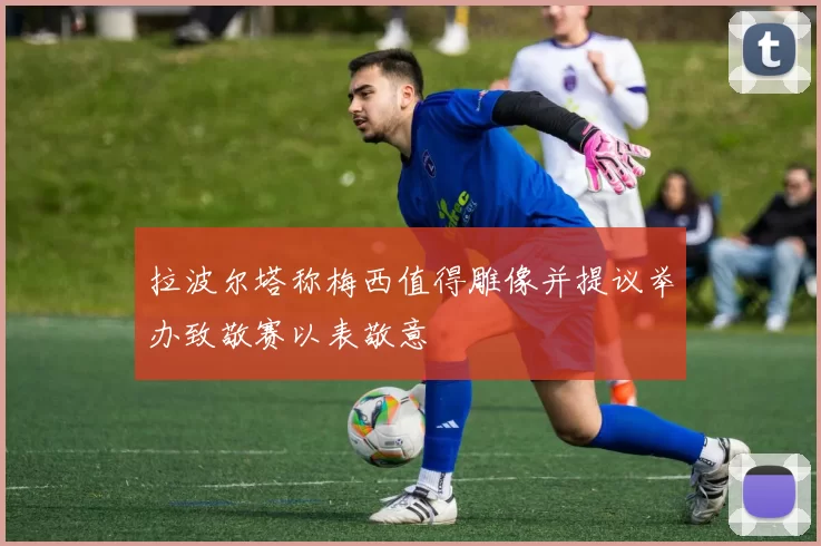 拉波尔塔称梅西值得雕像并提议举办致敬赛以表敬意