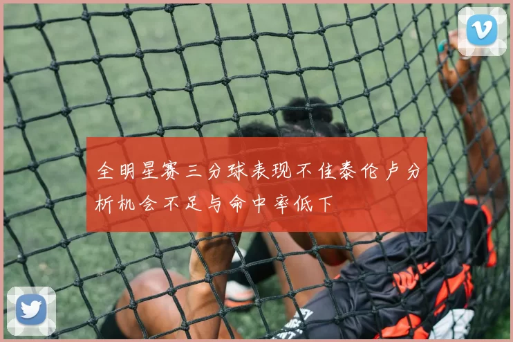 全明星赛三分球表现不佳泰伦卢分析机会不足与命中率低下