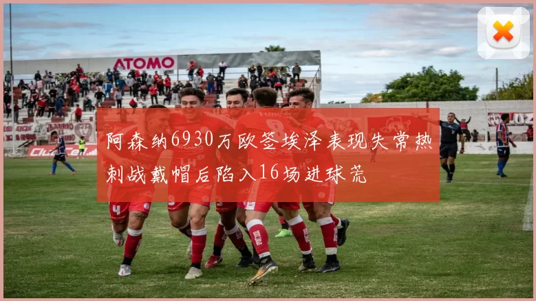 阿森纳6930万欧签埃泽表现失常热刺战戴帽后陷入16场进球荒