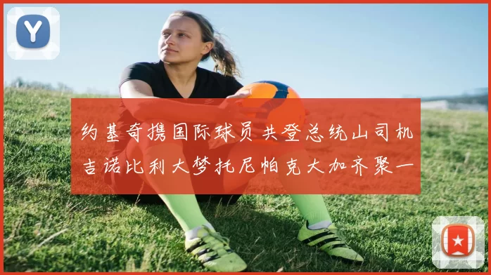 约基奇携国际球员共登总统山司机吉诺比利大梦托尼帕克大加齐聚一堂