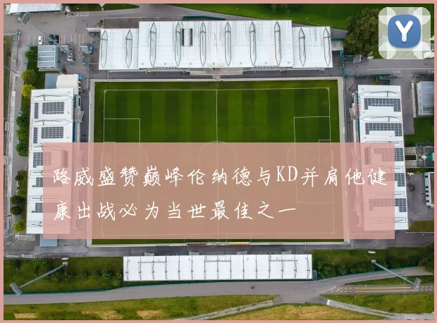 路威盛赞巅峰伦纳德与KD并肩他健康出战必为当世最佳之一