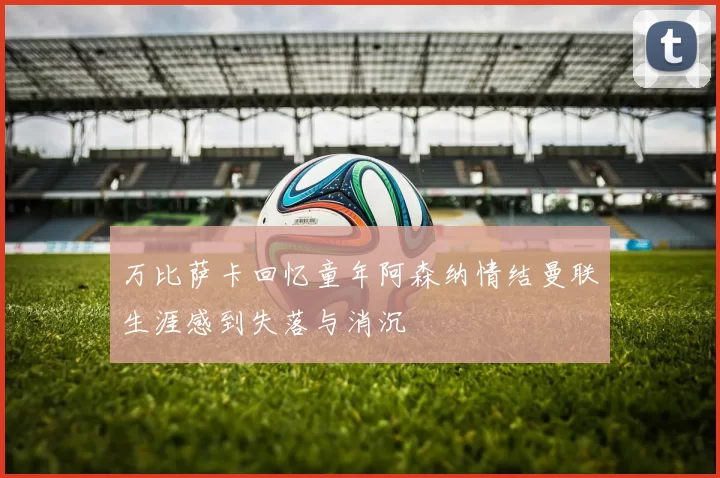 万比萨卡回忆童年阿森纳情结曼联生涯感到失落与消沉